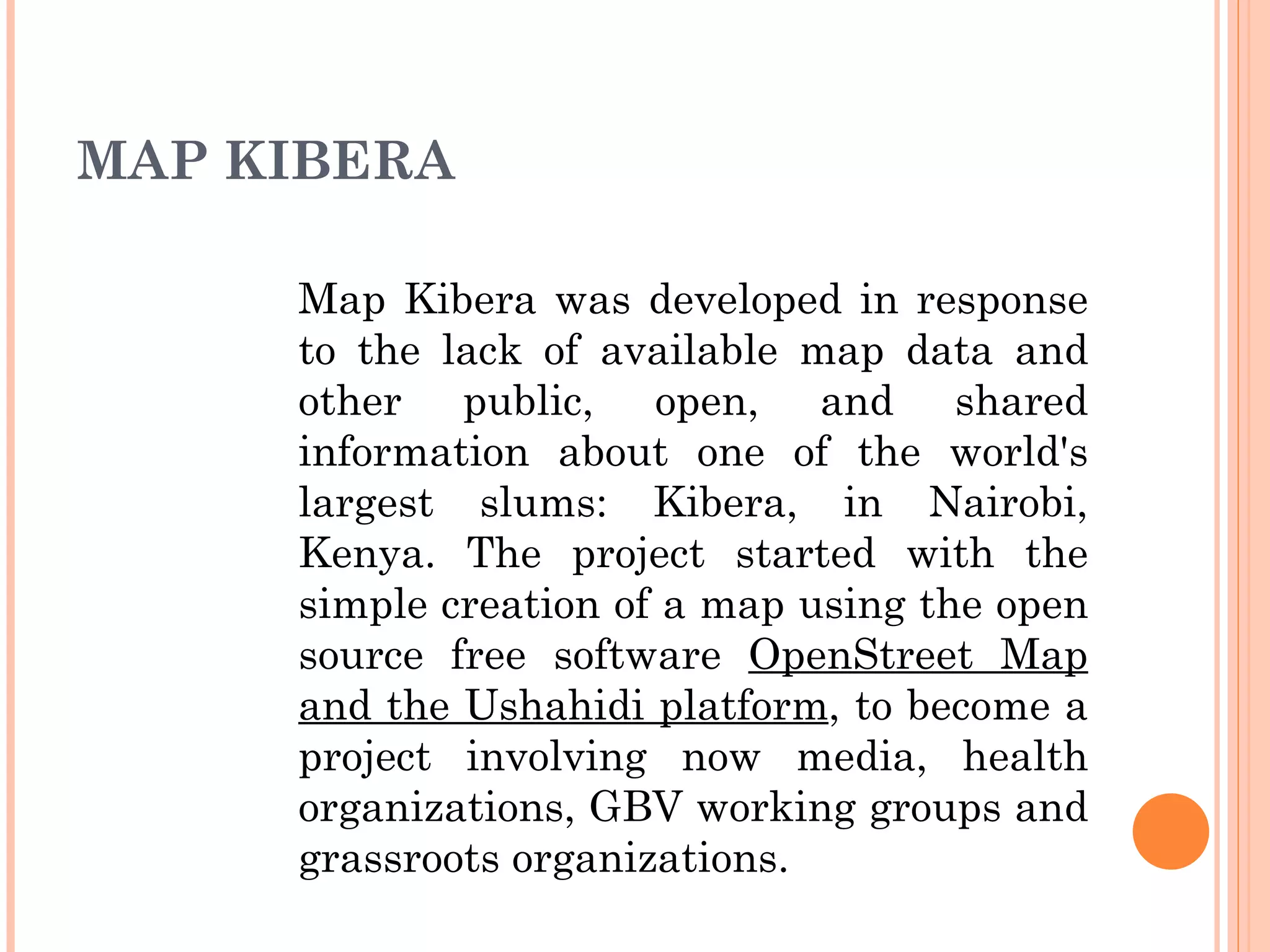 MAP KIBERA Map Kibera was developed in response to the lack of available map data and other public, open, and shared information about one of the world's largest slums: Kibera, in Nairobi, Kenya. The project started with the simple creation of a map using the open source free software  OpenStreet Map and the Ushahidi platform , to become a project involving now media, health organizations, GBV working groups and grassroots organizations.  