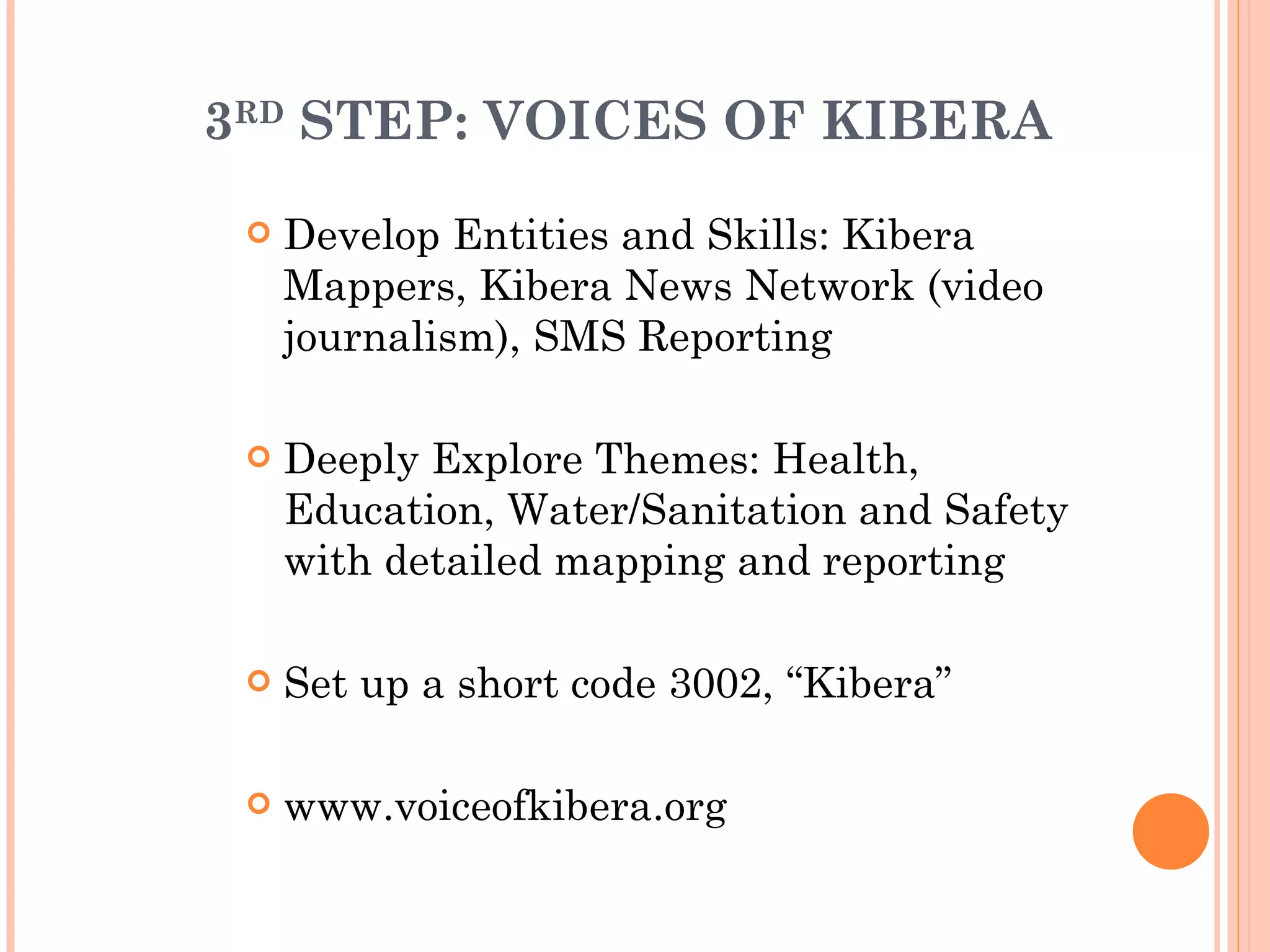 3 RD  STEP: VOICES OF KIBERA Develop Entities and Skills: Kibera Mappers, Kibera News Network (video journalism), SMS Reporting Deeply Explore Themes: Health, Education, Water/Sanitation and Safety with detailed mapping and reporting Set up a short code 3002, “Kibera” www.voiceofkibera.org 