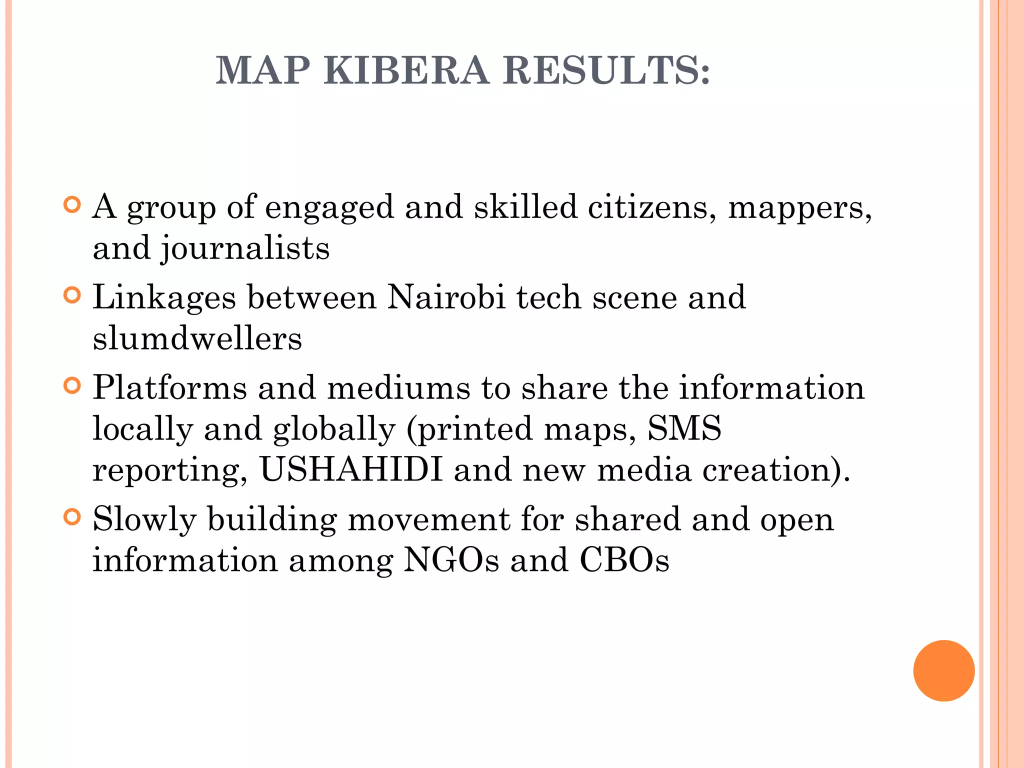 MAP KIBERA RESULTS: A group of engaged and skilled citizens, mappers, and journalists Linkages between Nairobi tech scene and slumdwellers Platforms and mediums to share the information locally and globally (printed maps, SMS reporting, USHAHIDI and new media creation). Slowly building movement for shared and open information among NGOs and CBOs 