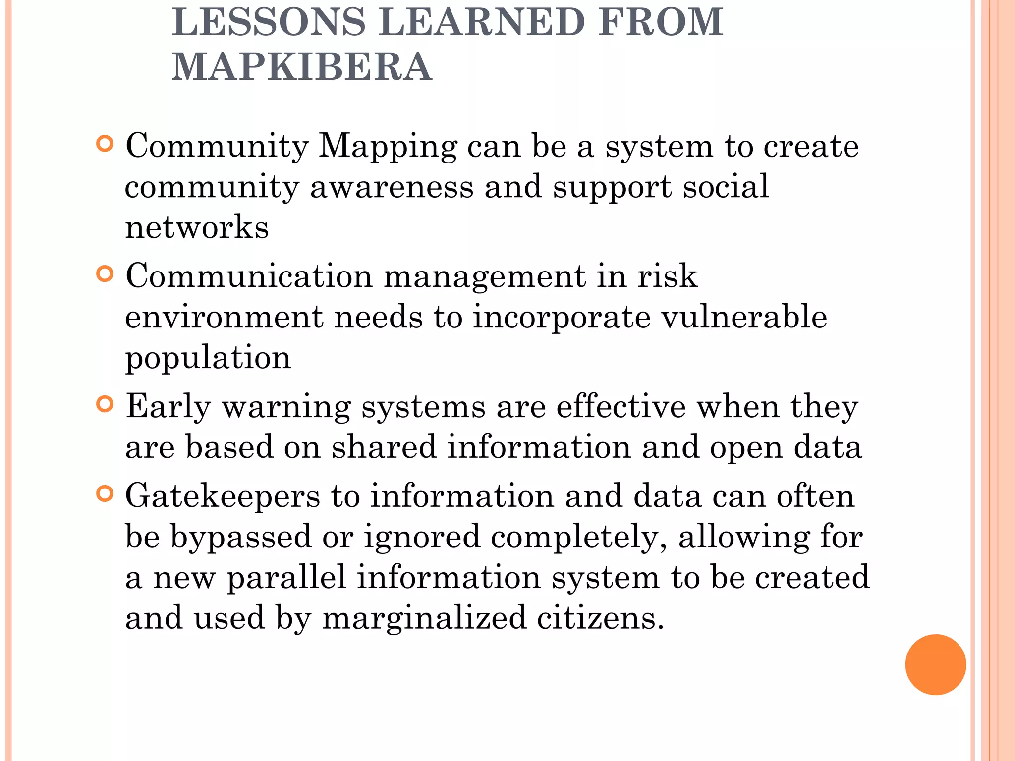 LESSONS LEARNED FROM MAPKIBERA Community Mapping can be a system to create community awareness and support social networks Communication management in risk environment needs to incorporate vulnerable population Early warning systems are effective when they are based on shared information and open data Gatekeepers to information and data can often be bypassed or ignored completely, allowing for a new parallel information system to be created and used by marginalized citizens.  