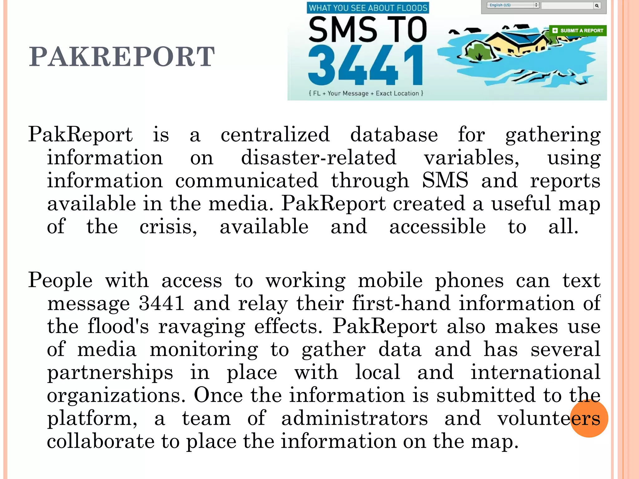 PAKREPORT PakReport is a centralized database for gathering information on disaster-related variables, using information communicated through SMS and reports available in the media. PakReport created a useful map of the crisis, available and accessible to all.  People with access to working mobile phones can text message 3441 and relay their first-hand information of the flood's ravaging effects. PakReport also makes use of media monitoring to gather data and has several partnerships in place with local and international organizations. Once the information is submitted to the platform, a team of administrators and volunteers collaborate to place the information on the map. 