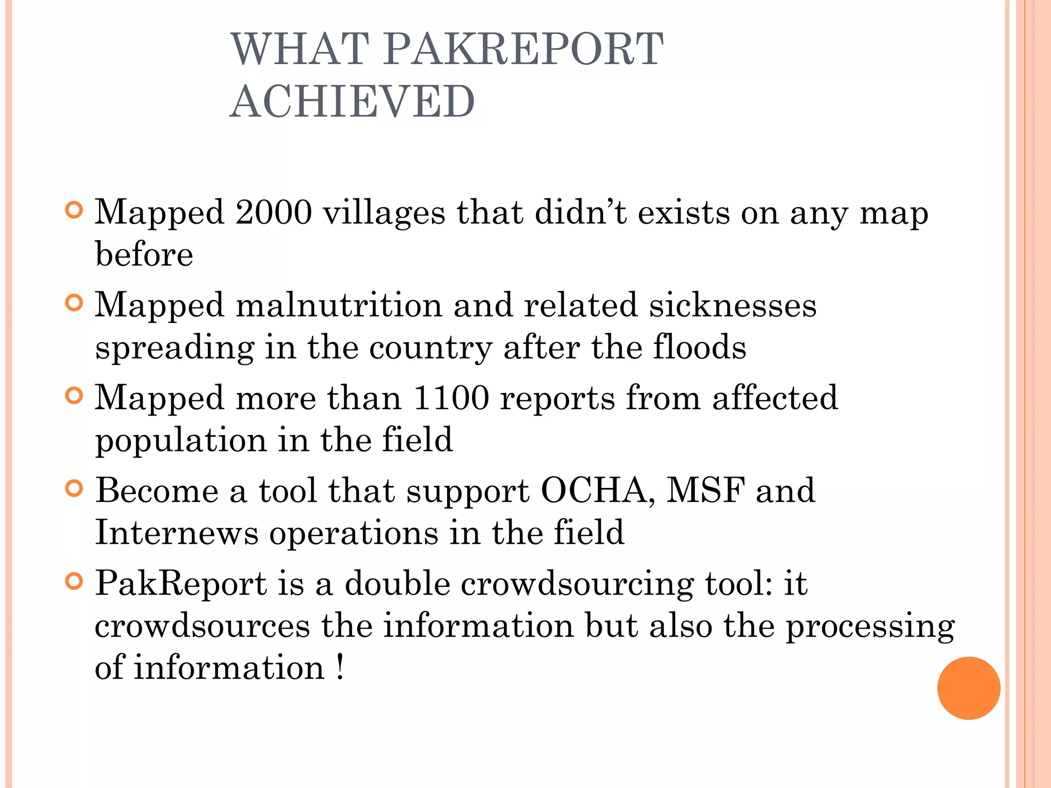 WHAT PAKREPORT ACHIEVED Mapped 2000 villages that didn’t exists on any map before Mapped malnutrition and related sicknesses spreading in the country after the floods Mapped more than 1100 reports from affected population in the field Become a tool that support OCHA, MSF and Internews operations in the field PakReport is a double crowdsourcing tool: it crowdsources the information but also the processing of information !  