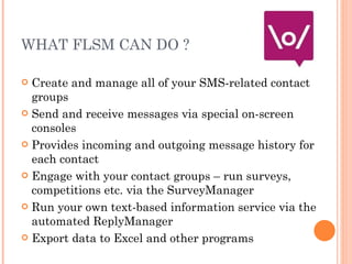 WHAT FLSM CAN DO ? <ul><li>Create and manage all of your SMS-related contact groups </li></ul><ul><li>Send and receive mes...