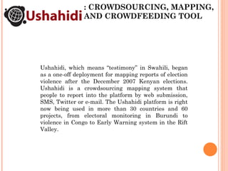 : CROWDSOURCING, MAPPING, AND CROWDFEEDING TOOL Ushahidi, which means “testimony” in Swahili, began as a one-off deploymen...