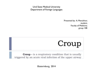 Croup
Croup - is a respiratory condition that is usually
triggered by an acute viral infection of the upper airway
Ural State Medical University
Department of Foreign Languages
Ekaterinburg, 2014
Presented by: A. Menukhov;
student;
Faculty of Medicine;
group 108
 