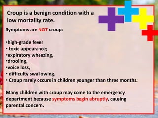 Symptoms are NOT croup:
•high-grade fever
• toxic appearance;
•expiratory wheezing,
•drooling,
•voice loss,
• difficulty swallowing.
• Croup rarely occurs in children younger than three months.
Many children with croup may come to the emergency
department because symptoms begin abruptly, causing
parental concern.
Croup is a benign condition with a
low mortality rate.
 