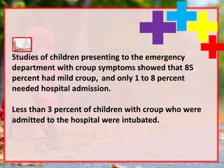 Studies of children presenting to the emergency
department with croup symptoms showed that 85
percent had mild croup, and only 1 to 8 percent
needed hospital admission.
Less than 3 percent of children with croup who were
admitted to the hospital were intubated.
 