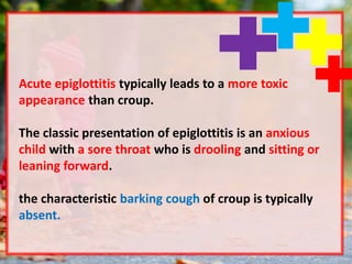 Acute epiglottitis typically leads to a more toxic
appearance than croup.
The classic presentation of epiglottitis is an anxious
child with a sore throat who is drooling and sitting or
leaning forward.
the characteristic barking cough of croup is typically
absent.
 