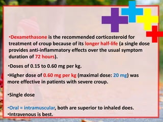 •Dexamethasone is the recommended corticosteroid for
treatment of croup because of its longer half-life (a single dose
provides anti-inflammatory effects over the usual symptom
duration of 72 hours).
•Doses of 0.15 to 0.60 mg per kg.
•Higher dose of 0.60 mg per kg (maximal dose: 20 mg) was
more effective in patients with severe croup.
•Single dose
•Oral = intramuscular, both are superior to inhaled does.
•Intravenous is best.
 