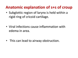 Anatomic explanation of s+s of croup
• Subglottic region of larynx is held within a
rigid ring of cricoid cartilage.
• Viral infections cause inflammation with
edema in area.
• This can lead to airway obstruction.
 