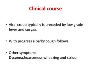 Clinical course
• Viral croup typically is preceded by low grade
fever and coryza.
• With progress a barky cough follows.
• Other symptoms:
Dyspnea,hoarseness,wheezing and stridor
 