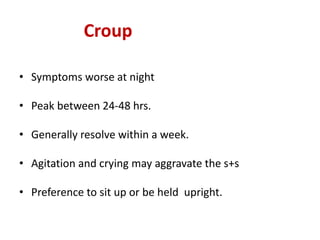 Croup
• Symptoms worse at night
• Peak between 24-48 hrs.
• Generally resolve within a week.
• Agitation and crying may aggravate the s+s
• Preference to sit up or be held upright.
 