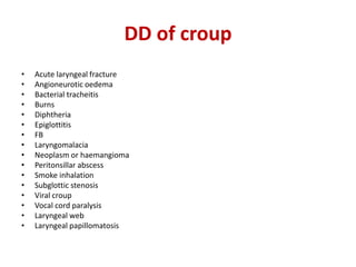 DD of croup
• Acute laryngeal fracture
• Angioneurotic oedema
• Bacterial tracheitis
• Burns
• Diphtheria
• Epiglottitis
• FB
• Laryngomalacia
• Neoplasm or haemangioma
• Peritonsillar abscess
• Smoke inhalation
• Subglottic stenosis
• Viral croup
• Vocal cord paralysis
• Laryngeal web
• Laryngeal papillomatosis
 