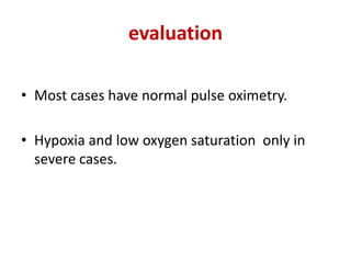 evaluation
• Most cases have normal pulse oximetry.
• Hypoxia and low oxygen saturation only in
severe cases.
 