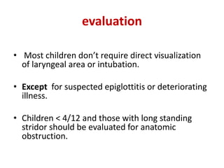 evaluation
• Most children don’t require direct visualization
of laryngeal area or intubation.
• Except for suspected epiglottitis or deteriorating
illness.
• Children < 4/12 and those with long standing
stridor should be evaluated for anatomic
obstruction.
 