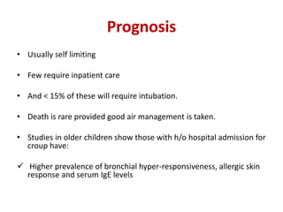 Prognosis
• Usually self limiting
• Few require inpatient care
• And < 15% of these will require intubation.
• Death is rare provided good air management is taken.
• Studies in older children show those with h/o hospital admission for
croup have:
 Higher prevalence of bronchial hyper-responsiveness, allergic skin
response and serum IgE levels
 