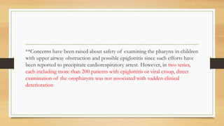 **Concerns have been raised about safety of examining the pharynx in children
with upper airway obstruction and possible epiglottitis since such efforts have
been reported to precipitate cardiorespiratory arrest. However, in two series,
each including more than 200 patients with epiglottitis or viral croup, direct
examination of the oropharynx was not associated with sudden clinical
deterioration
 