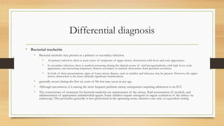 Differential diagnosis
• Bacterial tracheitis
• Bacterial tracheitis may present as a primary or secondary infection.
• In primary infection, there is acute onset of symptoms of upper airway obstruction with fever and toxic appearance.
• In secondary infection, there is marked worsening during the clinical course of viral laryngotracheitis, with high fever, toxic
appearance, and increasing respiratory distress secondary to tracheal obstruction from purulent secretions.
• In both of these presentations, signs of lower airway disease, such as crackles and wheezes, may be present. However, the upper
airway obstruction is the more clinically significant manifestation
• generally occurs during the first six years of life but may occur at any age.
• Although uncommon, it is among the most frequent pediatric airway emergencies requiring admission to an ICU.
• The cornerstones of treatment for bacterial tracheitis are maintenance of the airway, fluid resuscitation (if needed), and
administration of appropriate antimicrobial agents. Some children require emergent or urgent evaluation of the airway via
endoscopy. This procedure generally is best performed in the operating room, intensive care unit, or equivalent setting
 
