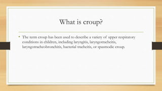 What is croup?
• The term croup has been used to describe a variety of upper respiratory
conditions in children, including laryngitis, laryngotracheitis,
laryngotracheobronchitis, bacterial tracheitis, or spasmodic croup.
 