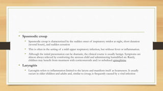 • Spasmodic croup
• Spasmodic croup is characterized by the sudden onset of inspiratory stridor at night, short duration
(several hours), and sudden cessation
• This is often in the setting of a mild upper respiratory infection, but without fever or inflammation.
• Although the initial presentation can be dramatic, the clinical course is usually benign. Symptoms are
almost always relieved by comforting the anxious child and administering humidified air. Rarely,
children may benefit from treatment with corticosteroids and/or nebulized epinephrine
• Laryngitis
• Laryngitis refers to inflammation limited to the larynx and manifests itself as hoarseness. It usually
occurs in older children and adults and, similar to croup, is frequently caused by a viral infection
 