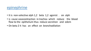 epinephrine
• It is non-selective alph 1,2 beta 1,2 agonist . on alph
• is cause vasocontraction in trachea which reduce the blood
flow to the epithelium thus reduce secretion and edem
• On beta 2 it has an effect on bronchodilation
 