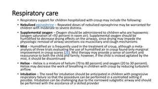 Respiratory care
• Respiratory support for children hospitalized with croup may include the following:
• Nebulized epinephrine − Repeated doses of nebulized epinephrine may be warranted for
children with moderate to severe distress.
• Supplemental oxygen − Oxygen should be administered to children who are hypoxemic
(oxygen saturation of <92 percent in room air). Supplemental oxygen should be
humidified to decrease drying effects on the airways, since drying may impede the
physiologic removal of airway secretions via mucociliary and cough mechanisms
• Mist − Humidified air is frequently used in the treatment of croup, although a meta-
analysis of three trials evaluating the use of humidified air in croup found only marginal
improvement in croup scores [26]. Mist therapy may provide a sense of comfort and
reassurance to both the child and family; however, if the child is instead agitated by the
mist, it should be discontinued
• Heliox − Heliox is a mixture of helium (70 to 80 percent) and oxygen (20 to 30 percent).
Heliox may decrease the work of breathing in children with croup by reducing turbulent
airflow.
• Intubation − The need for intubation should be anticipated in children with progressive
respiratory failure so that the procedure can be performed in a controlled setting if
possible. Intubation can be challenging due to the narrowed subglottic airway and should
be performed with the assistance of a skilled provider
 