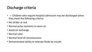 Discharge criteria
• — Children who require hospital admission may be discharged when
they meet the following criteria:
• No stridor at rest
• Normal pulse oximetry in room air
• Good air exchange
• Normal color
• Normal level of consciousness
• Demonstrated ability to tolerate fluids by mouth
 