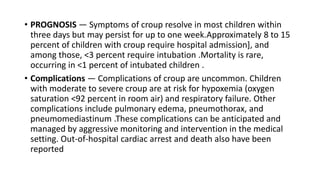 • PROGNOSIS — Symptoms of croup resolve in most children within
three days but may persist for up to one week.Approximately 8 to 15
percent of children with croup require hospital admission], and
among those, <3 percent require intubation .Mortality is rare,
occurring in <1 percent of intubated children .
• Complications — Complications of croup are uncommon. Children
with moderate to severe croup are at risk for hypoxemia (oxygen
saturation <92 percent in room air) and respiratory failure. Other
complications include pulmonary edema, pneumothorax, and
pneumomediastinum .These complications can be anticipated and
managed by aggressive monitoring and intervention in the medical
setting. Out-of-hospital cardiac arrest and death also have been
reported
 
