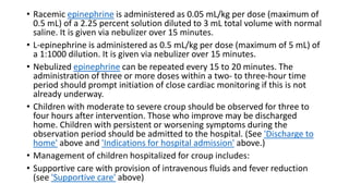 • Racemic epinephrine is administered as 0.05 mL/kg per dose (maximum of
0.5 mL) of a 2.25 percent solution diluted to 3 mL total volume with normal
saline. It is given via nebulizer over 15 minutes.
• L-epinephrine is administered as 0.5 mL/kg per dose (maximum of 5 mL) of
a 1:1000 dilution. It is given via nebulizer over 15 minutes.
• Nebulized epinephrine can be repeated every 15 to 20 minutes. The
administration of three or more doses within a two- to three-hour time
period should prompt initiation of close cardiac monitoring if this is not
already underway.
• Children with moderate to severe croup should be observed for three to
four hours after intervention. Those who improve may be discharged
home. Children with persistent or worsening symptoms during the
observation period should be admitted to the hospital. (See 'Discharge to
home' above and 'Indications for hospital admission' above.)
• Management of children hospitalized for croup includes:
• Supportive care with provision of intravenous fluids and fever reduction
(see 'Supportive care' above)
 