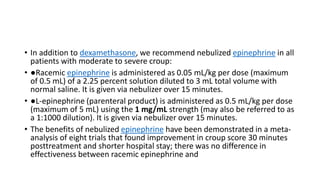 • In addition to dexamethasone, we recommend nebulized epinephrine in all
patients with moderate to severe croup:
• ●Racemic epinephrine is administered as 0.05 mL/kg per dose (maximum
of 0.5 mL) of a 2.25 percent solution diluted to 3 mL total volume with
normal saline. It is given via nebulizer over 15 minutes.
• ●L-epinephrine (parenteral product) is administered as 0.5 mL/kg per dose
(maximum of 5 mL) using the 1 mg/mL strength (may also be referred to as
a 1:1000 dilution). It is given via nebulizer over 15 minutes.
• The benefits of nebulized epinephrine have been demonstrated in a meta-
analysis of eight trials that found improvement in croup score 30 minutes
posttreatment and shorter hospital stay; there was no difference in
effectiveness between racemic epinephrine and
 