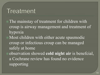 The mainstay of treatment for children with
croup is airway management and treatment of
hypoxia
Most children with either acute spasmodic
croup or infectious croup can be managed
safely at home
observation showed cold night air is benefcial,
a Cochrane review has found no evidence
supporting
14
 