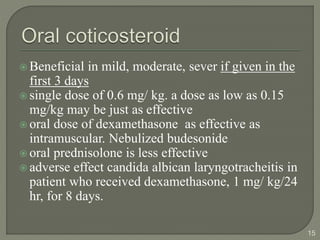  Beneficial in mild, moderate, sever if given in the
first 3 days
 single dose of 0.6 mg/ kg. a dose as low as 0.15
mg/kg may be just as effective
 oral dose of dexamethasone as effective as
intramuscular. Nebulized budesonide
 oral prednisolone is less effective
 adverse effect candida albican laryngotracheitis in
patient who received dexamethasone, 1 mg/ kg/24
hr, for 8 days.
15
 