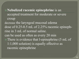 Nebulized racemic epinephrine is an
accepted treatment for moderate or severe
croup
decrease the laryngeal mucosal edema
dose of 0.25-0.5 mL of 2.25% racemic epineph-
rine in 3 mL of normal saline.
can be used as often as every 20 min
There is evidence that l-epinephrine (5 mL of
1:1,000 solution) is equally effective as
racemic epinephrine
16
 