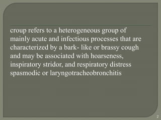 croup refers to a heterogeneous group of
mainly acute and infectious processes that are
characterized by a bark- like or brassy cough
and may be associated with hoarseness,
inspiratory stridor, and respiratory distress
spasmodic or laryngotracheobronchitis
2
 
