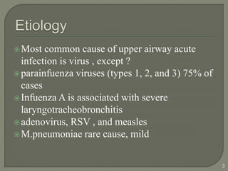 Most common cause of upper airway acute
infection is virus , except ?
parainfuenza viruses (types 1, 2, and 3) 75% of
cases
Infuenza A is associated with severe
laryngotracheobronchitis
adenovirus, RSV , and measles
M.pneumoniae rare cause, mild
3
 