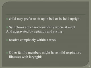  child may prefer to sit up in bed or be held upright
 Symptoms are characteristically worse at night
And aggravated by agitation and crying
 resolve completely within a week
 Other family members might have mild respiratory
illnesses with laryngitis.
6
 