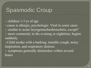 children 1-3 yr of age
cause is allergic, psychologic. Viral in some cases
 similar to acute laryngotracheobronchitis, except?
 most commonly in the evening or nighttime, begins
suddenly
Child awake with a barking, metallic cough, noisy
inspiration, and respiratory distress
 symptoms generally diminishes within several
hours
8
 
