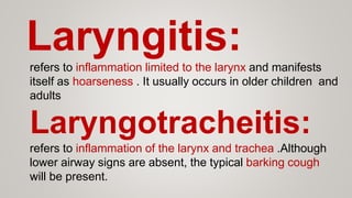 Laryngitis:refers to inflammation limited to the larynx and manifests
itself as hoarseness . It usually occurs in older children and
adults
Laryngotracheitis:
refers to inflammation of the larynx and trachea .Although
lower airway signs are absent, the typical barking cough
will be present.
 