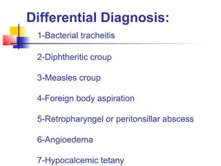 Differential Diagnosis:
1-Bacterial tracheitis
2-Diphtheritic croup
3-Measles croup
4-Foreign body aspiration
5-Retropharyngel or peritonsillar abscess
6-Angioedema
7-Hypocalcemic tetany

 