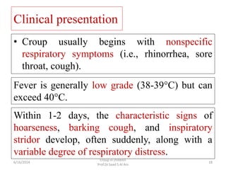 Clinical presentation
• Croup usually begins with nonspecific
respiratory symptoms (i.e., rhinorrhea, sore
throat, cough)....