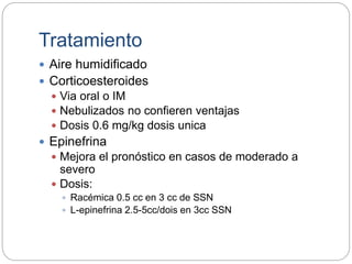Tratamiento
 Aire humidificado
 Corticoesteroides
 Via oral o IM
 Nebulizados no confieren ventajas
 Dosis 0.6 mg/kg dosis unica
 Epinefrina
 Mejora el pronóstico en casos de moderado a
severo
 Dosis:
 Racémica 0.5 cc en 3 cc de SSN
 L-epinefrina 2.5-5cc/dois en 3cc SSN
 