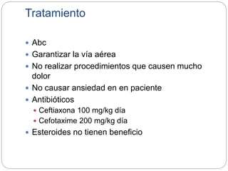 Tratamiento
 Abc
 Garantizar la vía aérea
 No realizar procedimientos que causen mucho
dolor
 No causar ansiedad en en paciente
 Antibióticos
 Ceftiaxona 100 mg/kg día
 Cefotaxime 200 mg/kg día
 Esteroides no tienen beneficio
 