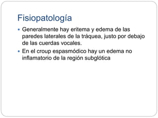 Fisiopatología
 Generalmente hay eritema y edema de las
paredes laterales de la tráquea, justo por debajo
de las cuerdas vocales.
 En el croup espasmódico hay un edema no
inflamatorio de la región subglótica
 