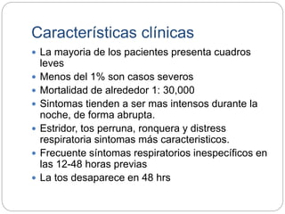 Características clínicas
 La mayoria de los pacientes presenta cuadros
leves
 Menos del 1% son casos severos
 Mortalidad de alrededor 1: 30,000
 Sintomas tienden a ser mas intensos durante la
noche, de forma abrupta.
 Estridor, tos perruna, ronquera y distress
respiratoria sintomas más caracteristicos.
 Frecuente síntomas respiratorios inespecíficos en
las 12-48 horas previas
 La tos desaparece en 48 hrs
 