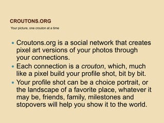 CROUTONS.ORG
Your picture, one crouton at a time



   Croutons.org is a social network that creates
    pixel art versions of your photos through
    your connections.
   Each connection is a crouton, which, much
    like a pixel build your profile shot, bit by bit.
   Your profile shot can be a choice portrait, or
    the landscape of a favorite place, whatever it
    may be, friends, family, milestones and
    stopovers will help you show it to the world.
 