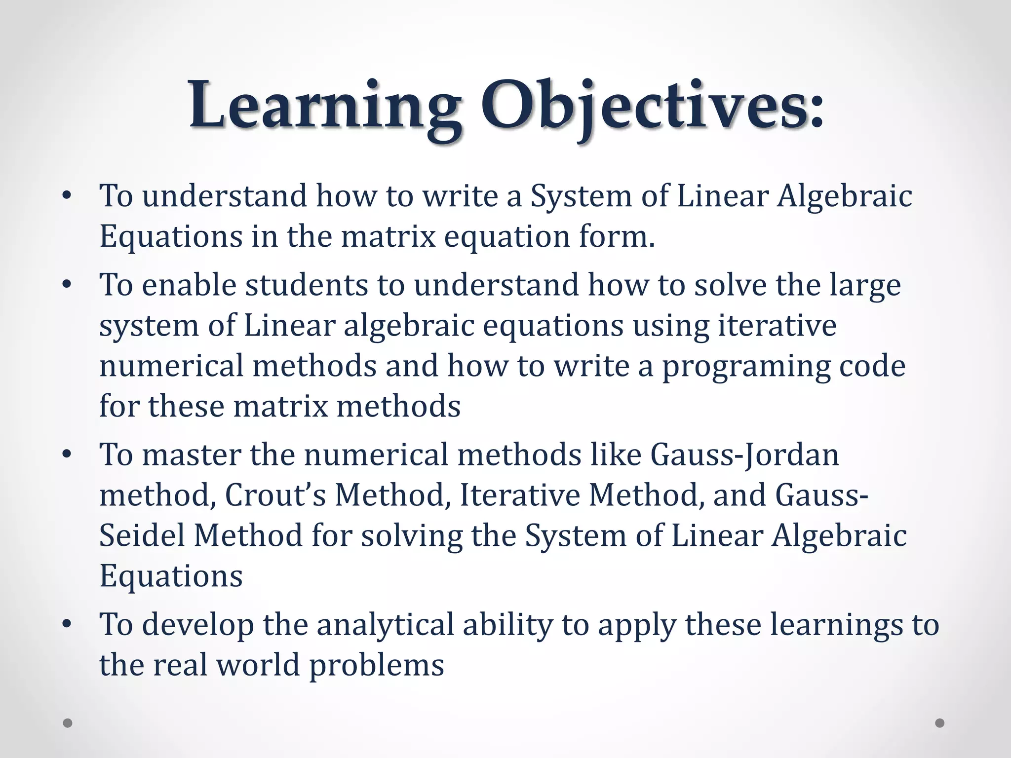 Learning Objectives:
• To understand how to write a System of Linear Algebraic
Equations in the matrix equation form.
• To enable students to understand how to solve the large
system of Linear algebraic equations using iterative
numerical methods and how to write a programing code
for these matrix methods
• To master the numerical methods like Gauss-Jordan
method, Crout’s Method, Iterative Method, and Gauss-
Seidel Method for solving the System of Linear Algebraic
Equations
• To develop the analytical ability to apply these learnings to
the real world problems
 