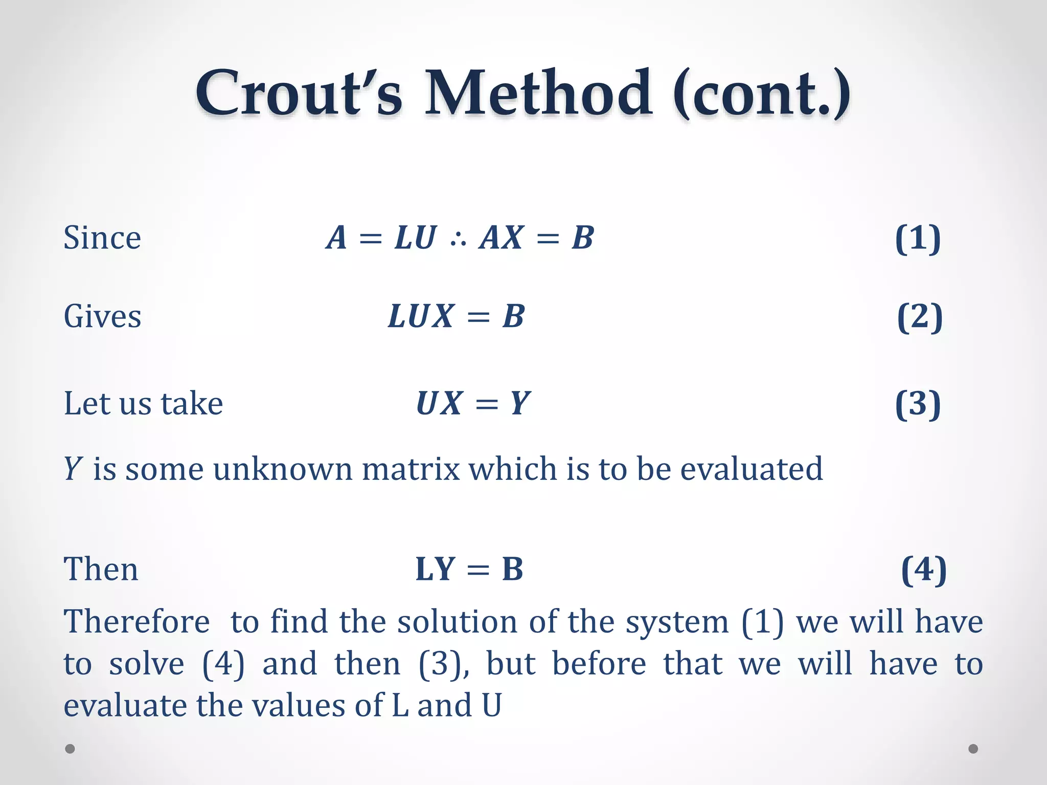 Crout’s Method (cont.)
Since 𝑨 = 𝑳𝑼 ∴ 𝑨𝑿 = 𝑩 (1)
Gives 𝑳𝑼𝑿 = 𝑩 (2)
Let us take 𝑼𝑿 = 𝒀 (3)
𝑌 is some unknown matrix which is to be evaluated
Then 𝐋𝐘 = 𝐁 (4)
Therefore to find the solution of the system (1) we will have
to solve (4) and then (3), but before that we will have to
evaluate the values of L and U
 
