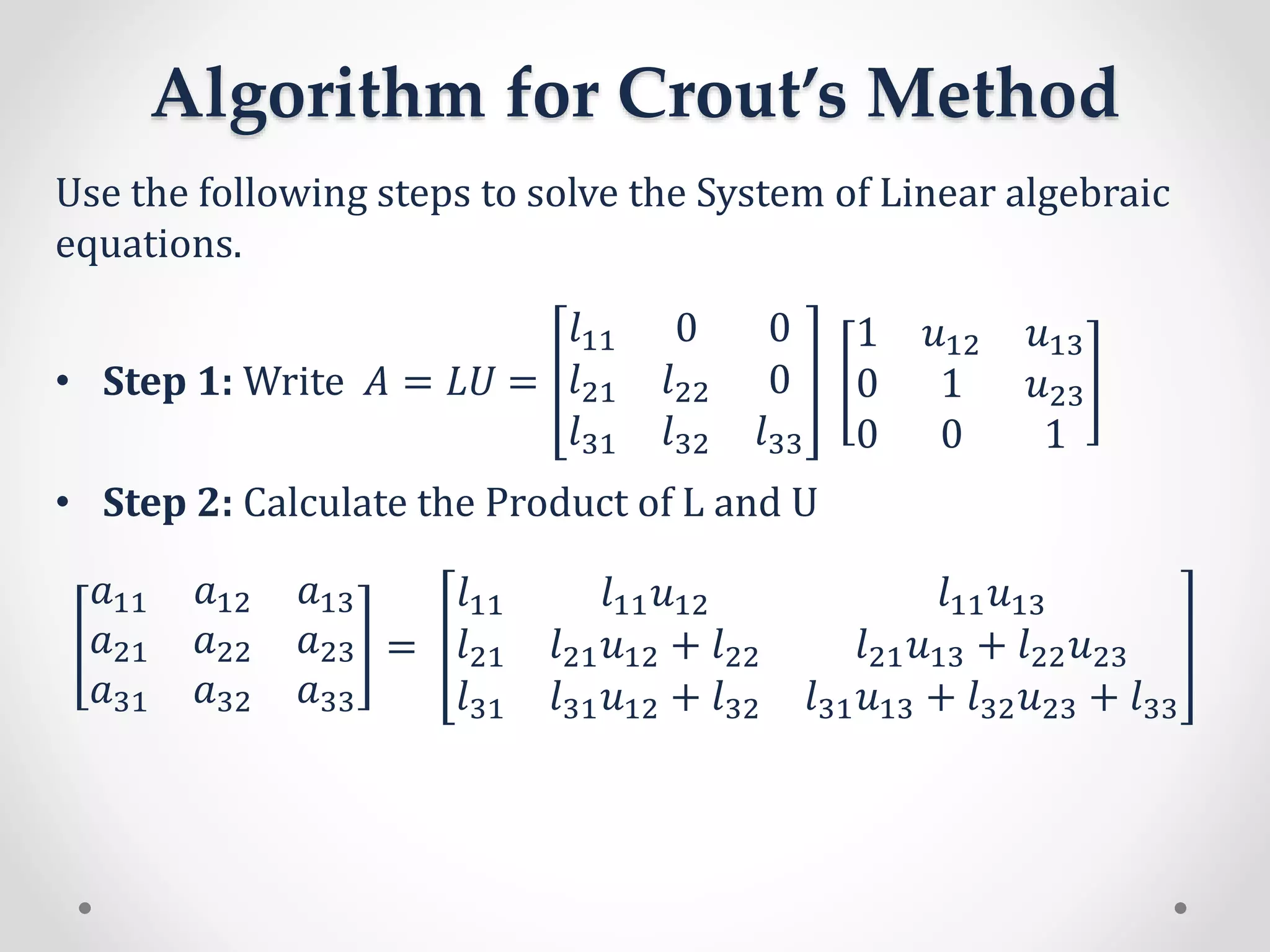 Algorithm for Crout’s Method
Use the following steps to solve the System of Linear algebraic
equations.
• Step 1: Write 𝐴 = 𝐿𝑈 =
𝑙11 0 0
𝑙21 𝑙22 0
𝑙31 𝑙32 𝑙33
1 𝑢12 𝑢13
0 1 𝑢23
0 0 1
• Step 2: Calculate the Product of L and U
𝑎11 𝑎12 𝑎13
𝑎21 𝑎22 𝑎23
𝑎31 𝑎32 𝑎33
=
𝑙11 𝑙11 𝑢12 𝑙11 𝑢13
𝑙21 𝑙21 𝑢12 + 𝑙22 𝑙21 𝑢13 + 𝑙22 𝑢23
𝑙31 𝑙31 𝑢12 + 𝑙32 𝑙31 𝑢13 + 𝑙32 𝑢23 + 𝑙33
 