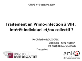 Pr Christine ROUZIOUX  Virologie - CHU Necker  EA 3620 Université Paris Descartes CRIPS : 16 octobre 2009 Traitement en Primo-infection à VIH : Intérêt individuel et/ou collectif ? 