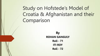 Study on Hofstede’s Model of
Croatia & Afghanistan and their
Comparison
By
ROHAN GANGULY
Roll - 71
ITI ROY
Roll - 72
 